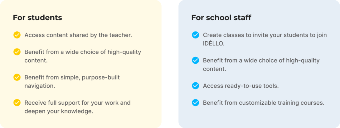 For students, Access content shared by the teacher. Benefit from a wide choice of high-quality content. Benefit from simple, purpose-built navigation. Receive full support for your work and deepen your knowledge. For school staff, Create classes to invite your students to join IDÉLLO. Benefit from a wide choice of high-quality content. Access ready-to-use tools. Benefit from customizable training courses.